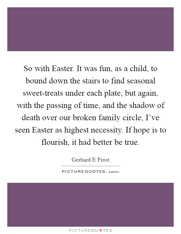 So with Easter. It was fun, as a child, to bound down the stairs to find seasonal sweet-treats under each plate, but again, with the passing of time, and the shadow of death over our broken family circle, I've seen Easter as highest necessity. If hope is to flourish, it had better be true. Picture Quote #1