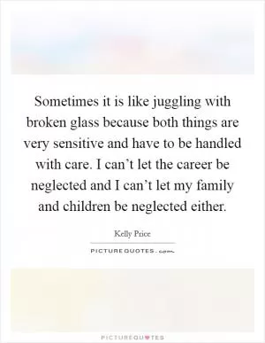 Sometimes it is like juggling with broken glass because both things are very sensitive and have to be handled with care. I can’t let the career be neglected and I can’t let my family and children be neglected either Picture Quote #1