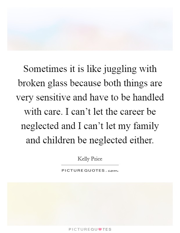 Sometimes it is like juggling with broken glass because both things are very sensitive and have to be handled with care. I can't let the career be neglected and I can't let my family and children be neglected either. Picture Quote #1