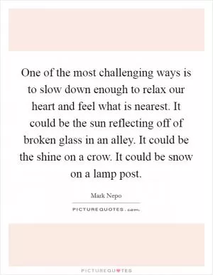 One of the most challenging ways is to slow down enough to relax our heart and feel what is nearest. It could be the sun reflecting off of broken glass in an alley. It could be the shine on a crow. It could be snow on a lamp post Picture Quote #1