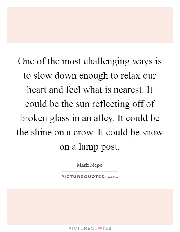 One of the most challenging ways is to slow down enough to relax our heart and feel what is nearest. It could be the sun reflecting off of broken glass in an alley. It could be the shine on a crow. It could be snow on a lamp post. Picture Quote #1