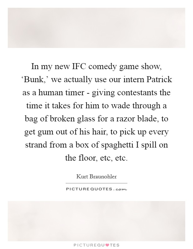 In my new IFC comedy game show, ‘Bunk,' we actually use our intern Patrick as a human timer - giving contestants the time it takes for him to wade through a bag of broken glass for a razor blade, to get gum out of his hair, to pick up every strand from a box of spaghetti I spill on the floor, etc, etc. Picture Quote #1