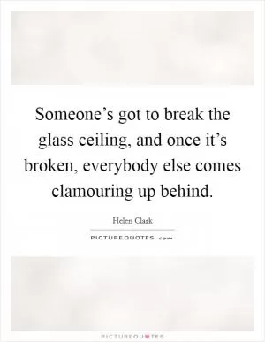 Someone’s got to break the glass ceiling, and once it’s broken, everybody else comes clamouring up behind Picture Quote #1