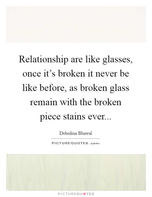 Relationship are like glasses, once it's broken it never be like before, as broken glass remain with the broken piece stains ever... Picture Quote #1