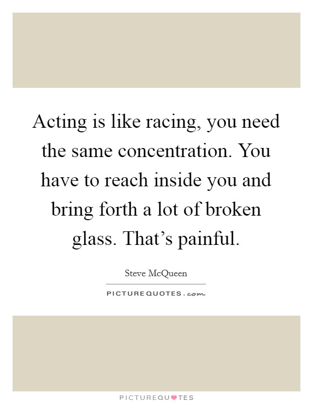 Acting is like racing, you need the same concentration. You have to reach inside you and bring forth a lot of broken glass. That's painful. Picture Quote #1