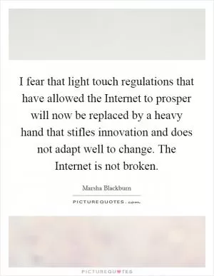 I fear that light touch regulations that have allowed the Internet to prosper will now be replaced by a heavy hand that stifles innovation and does not adapt well to change. The Internet is not broken Picture Quote #1