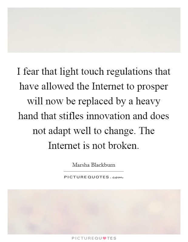 I fear that light touch regulations that have allowed the Internet to prosper will now be replaced by a heavy hand that stifles innovation and does not adapt well to change. The Internet is not broken. Picture Quote #1