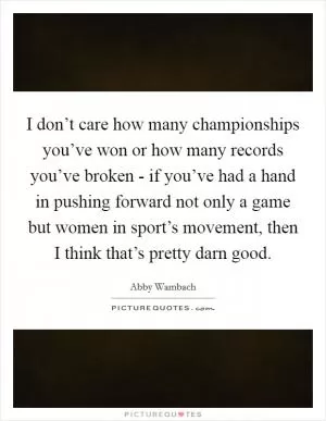 I don’t care how many championships you’ve won or how many records you’ve broken - if you’ve had a hand in pushing forward not only a game but women in sport’s movement, then I think that’s pretty darn good Picture Quote #1