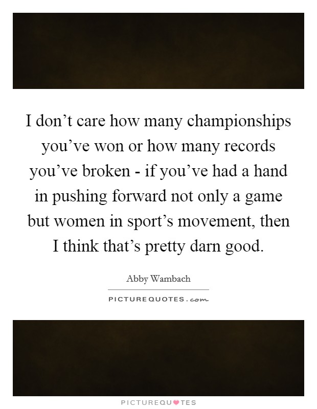 I don't care how many championships you've won or how many records you've broken - if you've had a hand in pushing forward not only a game but women in sport's movement, then I think that's pretty darn good. Picture Quote #1