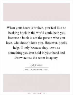When your heart is broken, you feel like no freaking book in the world could help you because a book is not the person who you love, who doesn’t love you. However, books help, if only because they serve as something you can hold in your hand and throw across the room in agony Picture Quote #1