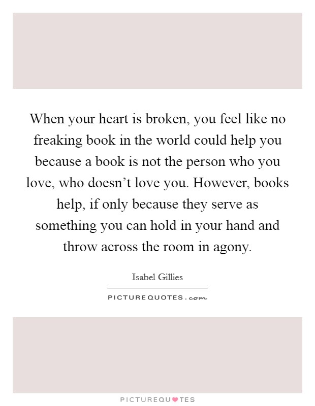 When your heart is broken, you feel like no freaking book in the world could help you because a book is not the person who you love, who doesn't love you. However, books help, if only because they serve as something you can hold in your hand and throw across the room in agony. Picture Quote #1