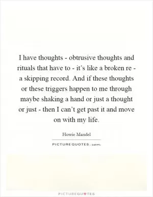 I have thoughts - obtrusive thoughts and rituals that have to - it’s like a broken re - a skipping record. And if these thoughts or these triggers happen to me through maybe shaking a hand or just a thought or just - then I can’t get past it and move on with my life Picture Quote #1