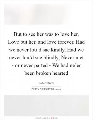 But to see her was to love her, Love but her, and love forever. Had we never lou’d sae kindly, Had we never lou’d sae blindly, Never met - or never parted - We had ne’er been broken hearted Picture Quote #1