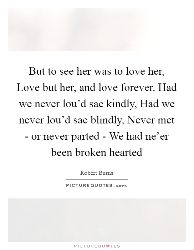 But to see her was to love her, Love but her, and love forever. Had we never lou'd sae kindly, Had we never lou'd sae blindly, Never met - or never parted - We had ne'er been broken hearted Picture Quote #1