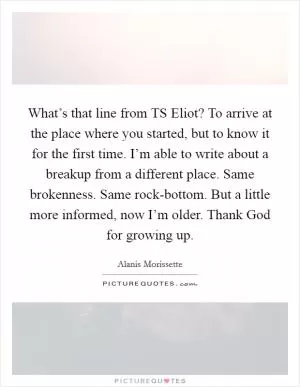 What’s that line from TS Eliot? To arrive at the place where you started, but to know it for the first time. I’m able to write about a breakup from a different place. Same brokenness. Same rock-bottom. But a little more informed, now I’m older. Thank God for growing up Picture Quote #1
