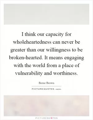 I think our capacity for wholeheartedness can never be greater than our willingness to be broken-hearted. It means engaging with the world from a place of vulnerability and worthiness Picture Quote #1