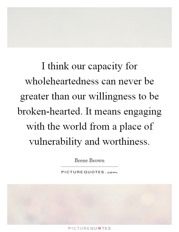 I think our capacity for wholeheartedness can never be greater than our willingness to be broken-hearted. It means engaging with the world from a place of vulnerability and worthiness. Picture Quote #1