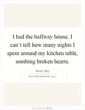 I had the halfway house. I can’t tell how many nights I spent around my kitchen table, soothing broken hearts Picture Quote #1