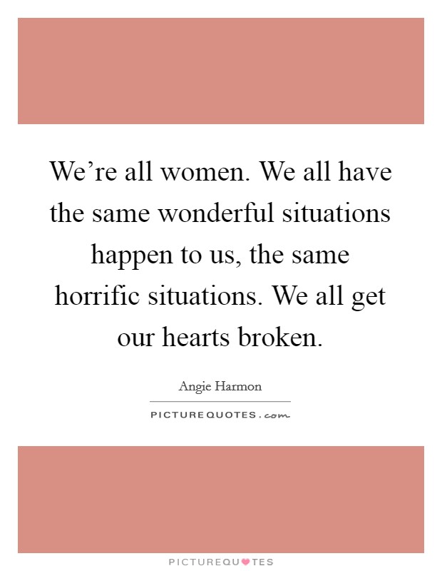 We're all women. We all have the same wonderful situations happen to us, the same horrific situations. We all get our hearts broken. Picture Quote #1