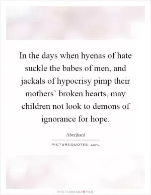 In the days when hyenas of hate suckle the babes of men, and jackals of hypocrisy pimp their mothers’ broken hearts, may children not look to demons of ignorance for hope Picture Quote #1