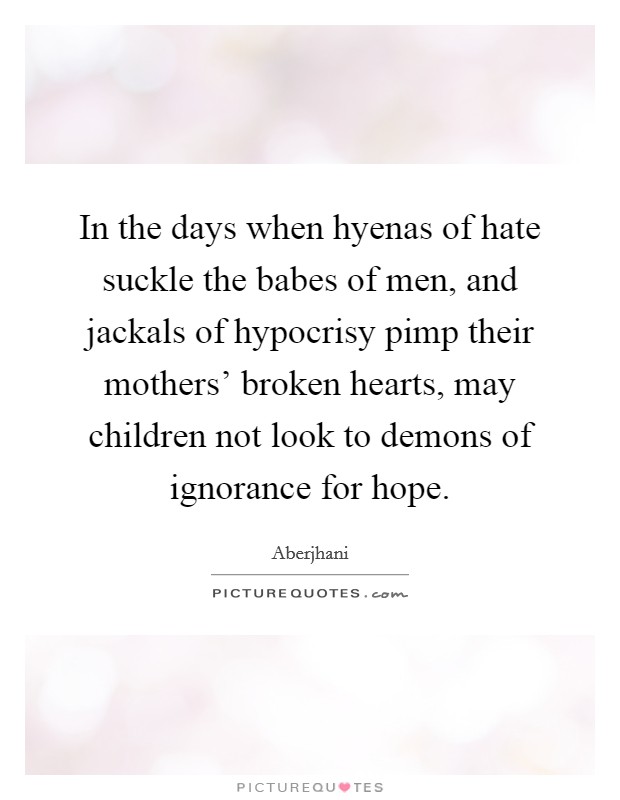 In the days when hyenas of hate suckle the babes of men, and jackals of hypocrisy pimp their mothers' broken hearts, may children not look to demons of ignorance for hope. Picture Quote #1