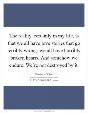 The reality, certainly in my life, is that we all have love stories that go terribly wrong; we all have horribly broken hearts. And somehow we endure. We’re not destroyed by it Picture Quote #1