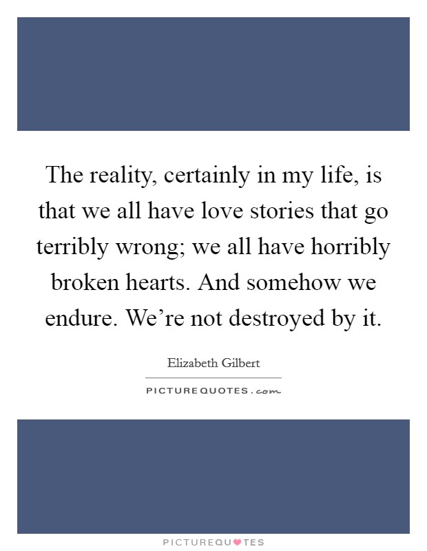 The reality, certainly in my life, is that we all have love stories that go terribly wrong; we all have horribly broken hearts. And somehow we endure. We're not destroyed by it. Picture Quote #1