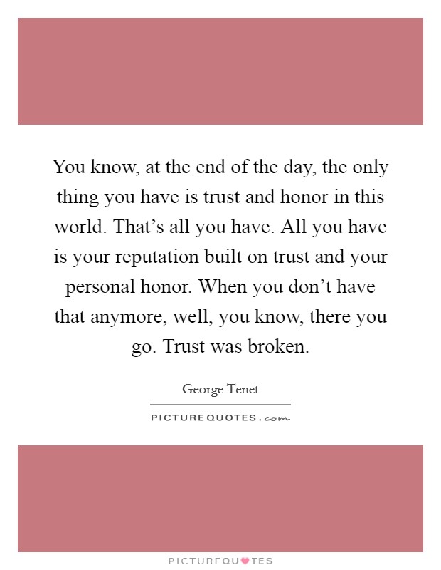 You know, at the end of the day, the only thing you have is trust and honor in this world. That's all you have. All you have is your reputation built on trust and your personal honor. When you don't have that anymore, well, you know, there you go. Trust was broken. Picture Quote #1
