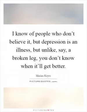 I know of people who don’t believe it, but depression is an illness, but unlike, say, a broken leg, you don’t know when it’ll get better Picture Quote #1