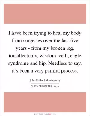 I have been trying to heal my body from surgeries over the last five years - from my broken leg, tonsillectomy, wisdom teeth, eagle syndrome and hip. Needless to say, it’s been a very painful process Picture Quote #1