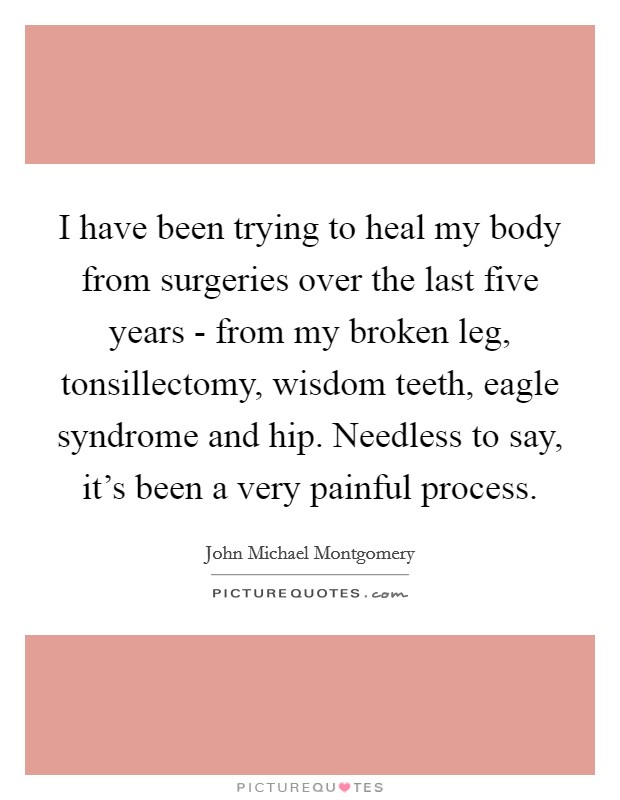 I have been trying to heal my body from surgeries over the last five years - from my broken leg, tonsillectomy, wisdom teeth, eagle syndrome and hip. Needless to say, it's been a very painful process. Picture Quote #1