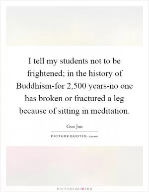 I tell my students not to be frightened; in the history of Buddhism-for 2,500 years-no one has broken or fractured a leg because of sitting in meditation Picture Quote #1