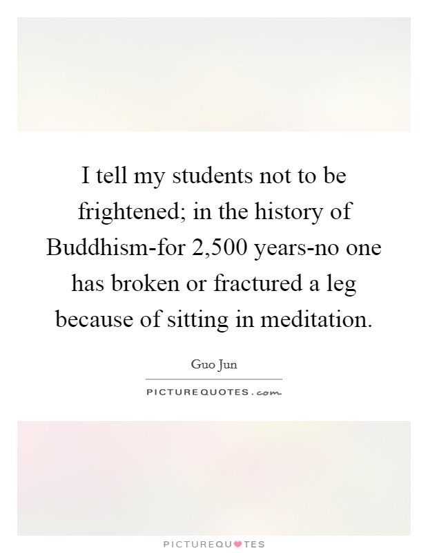 I tell my students not to be frightened; in the history of Buddhism-for 2,500 years-no one has broken or fractured a leg because of sitting in meditation. Picture Quote #1