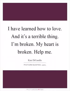 I have learned how to love. And it’s a terrible thing. I’m broken. My heart is broken. Help me Picture Quote #1