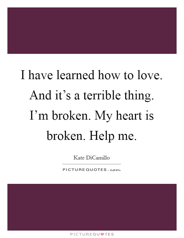 I have learned how to love. And it's a terrible thing. I'm broken. My heart is broken. Help me. Picture Quote #1