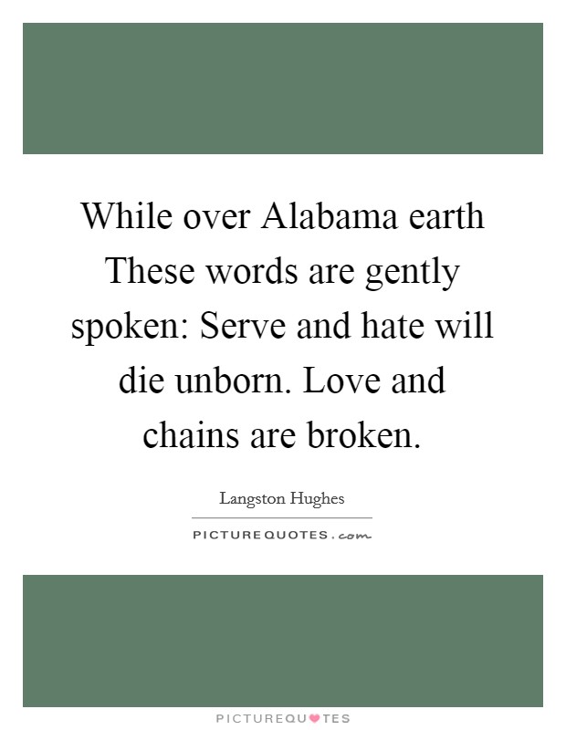While over Alabama earth These words are gently spoken: Serve and hate will die unborn. Love and chains are broken. Picture Quote #1