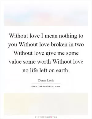 Without love I mean nothing to you Without love broken in two Without love give me some value some worth Without love no life left on earth Picture Quote #1