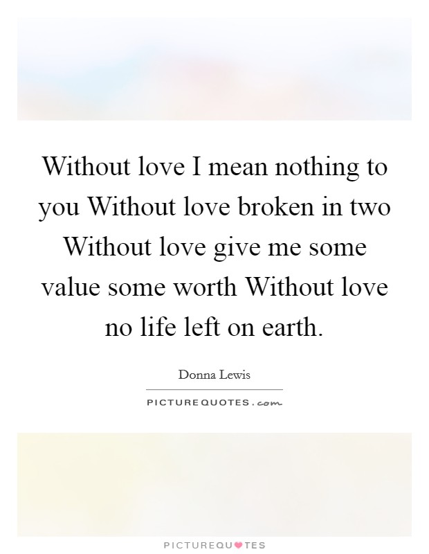 Without love I mean nothing to you Without love broken in two Without love give me some value some worth Without love no life left on earth. Picture Quote #1