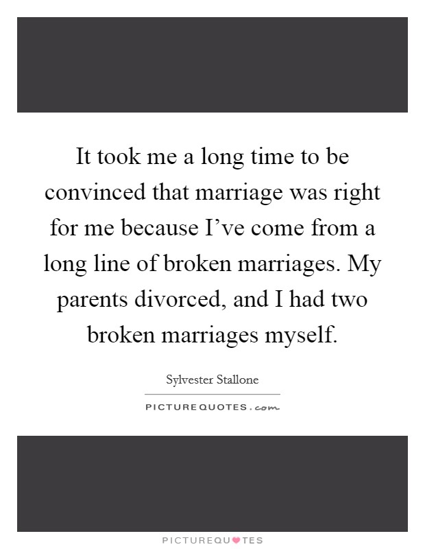 It took me a long time to be convinced that marriage was right for me because I've come from a long line of broken marriages. My parents divorced, and I had two broken marriages myself. Picture Quote #1