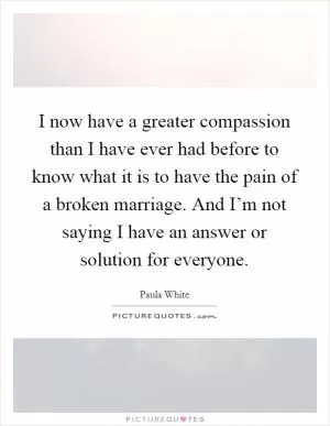 I now have a greater compassion than I have ever had before to know what it is to have the pain of a broken marriage. And I’m not saying I have an answer or solution for everyone Picture Quote #1