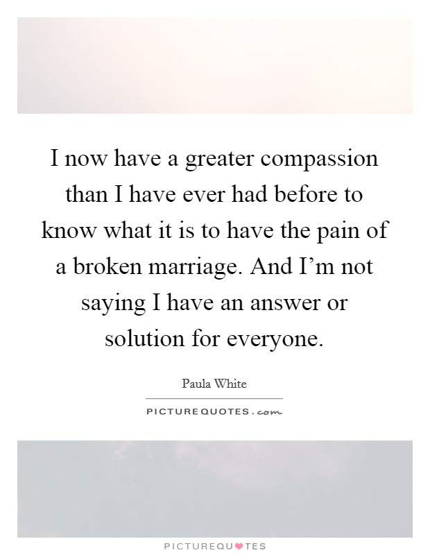 I now have a greater compassion than I have ever had before to know what it is to have the pain of a broken marriage. And I'm not saying I have an answer or solution for everyone. Picture Quote #1
