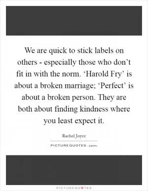 We are quick to stick labels on others - especially those who don’t fit in with the norm. ‘Harold Fry’ is about a broken marriage; ‘Perfect’ is about a broken person. They are both about finding kindness where you least expect it Picture Quote #1
