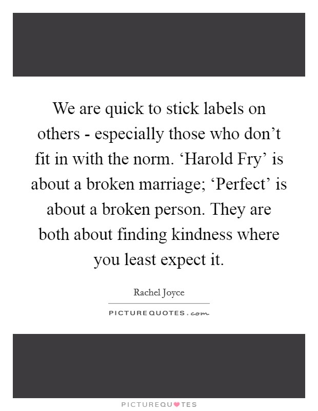 We are quick to stick labels on others - especially those who don't fit in with the norm. ‘Harold Fry' is about a broken marriage; ‘Perfect' is about a broken person. They are both about finding kindness where you least expect it. Picture Quote #1