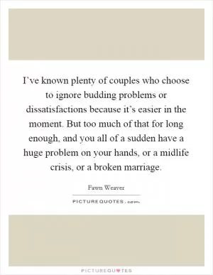 I’ve known plenty of couples who choose to ignore budding problems or dissatisfactions because it’s easier in the moment. But too much of that for long enough, and you all of a sudden have a huge problem on your hands, or a midlife crisis, or a broken marriage Picture Quote #1