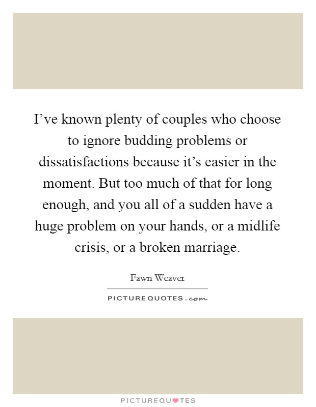 I've known plenty of couples who choose to ignore budding problems or dissatisfactions because it's easier in the moment. But too much of that for long enough, and you all of a sudden have a huge problem on your hands, or a midlife crisis, or a broken marriage. Picture Quote #1