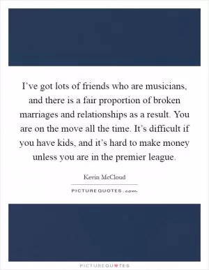 I’ve got lots of friends who are musicians, and there is a fair proportion of broken marriages and relationships as a result. You are on the move all the time. It’s difficult if you have kids, and it’s hard to make money unless you are in the premier league Picture Quote #1