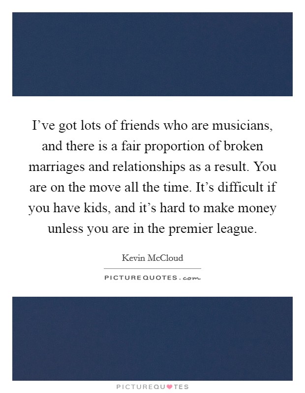 I've got lots of friends who are musicians, and there is a fair proportion of broken marriages and relationships as a result. You are on the move all the time. It's difficult if you have kids, and it's hard to make money unless you are in the premier league. Picture Quote #1