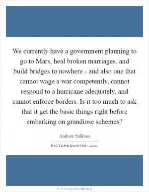 We currently have a government planning to go to Mars, heal broken marriages, and build bridges to nowhere - and also one that cannot wage a war competently, cannot respond to a hurricane adequately, and cannot enforce borders. Is it too much to ask that it get the basic things right before embarking on grandiose schemes? Picture Quote #1