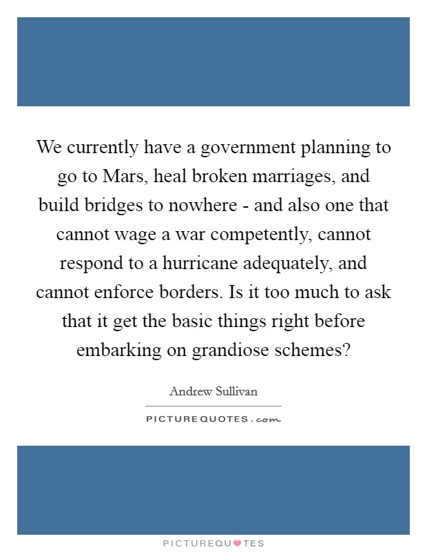 We currently have a government planning to go to Mars, heal broken marriages, and build bridges to nowhere - and also one that cannot wage a war competently, cannot respond to a hurricane adequately, and cannot enforce borders. Is it too much to ask that it get the basic things right before embarking on grandiose schemes? Picture Quote #1
