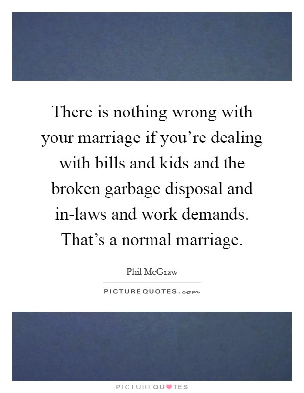 There is nothing wrong with your marriage if you're dealing with bills and kids and the broken garbage disposal and in-laws and work demands. That's a normal marriage. Picture Quote #1
